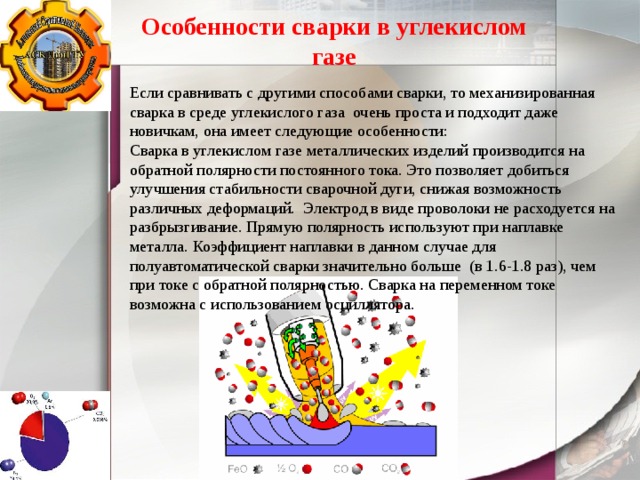 Особенности сварки в углекислом газе Если сравнивать с другими способами сварки, то механизированная сварка в среде углекислого газа очень проста и подходит даже новичкам, она имеет следующие особенности: Сварка в углекислом газе металлических изделий производится на обратной полярности постоянного тока. Это позволяет добиться улучшения стабильности сварочной дуги, снижая возможность различных деформаций. Электрод в виде проволоки не расходуется на разбрызгивание. Прямую полярность используют при наплавке металла. Коэффициент наплавки в данном случае для полуавтоматической сварки значительно больше (в 1.6-1.8 раз), чем при токе с обратной полярностью. Сварка на переменном токе возможна с использованием осциллятора. 