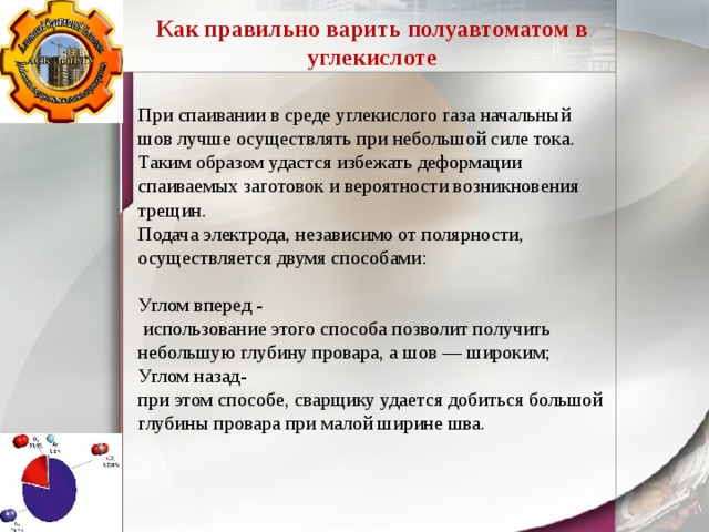 Как правильно варить полуавтоматом в углекислоте При спаивании в среде углекислого газа начальный шов лучше осуществлять при небольшой силе тока. Таким образом удастся избежать деформации спаиваемых заготовок и вероятности возникновения трещин. Подача электрода, независимо от полярности, осуществляется двумя способами: Углом вперед -  использование этого способа позволит получить небольшую глубину провара, а шов — широким; Углом назад- при этом способе, сварщику удается добиться большой глубины провара при малой ширине шва. 