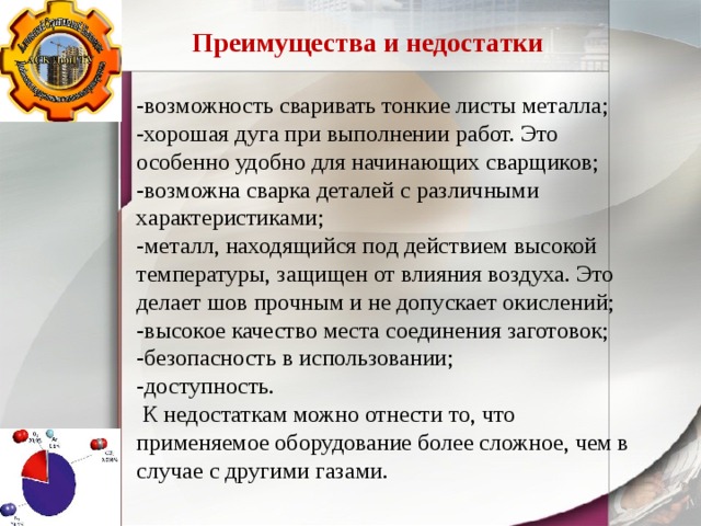 Преимущества и недостатки -возможность сваривать тонкие листы металла; -хорошая дуга при выполнении работ. Это особенно удобно для начинающих сварщиков; -возможна сварка деталей с различными характеристиками; -металл, находящийся под действием высокой температуры, защищен от влияния воздуха. Это делает шов прочным и не допускает окислений; -высокое качество места соединения заготовок; -безопасность в использовании; -доступность.  К недостаткам можно отнести то, что применяемое оборудование более сложное, чем в случае с другими газами. 