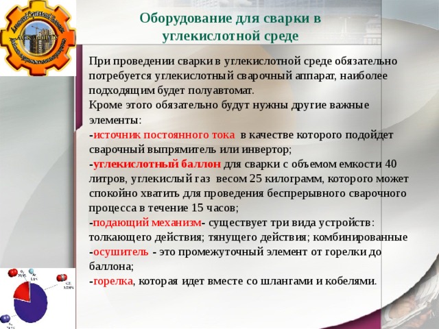 Оборудование для сварки в углекислотной среде При проведении сварки в углекислотной среде обязательно потребуется углекислотный сварочный аппарат, наиболее подходящим будет полуавтомат. Кроме этого обязательно будут нужны другие важные элементы: - источник постоянного тока в качестве которого подойдет сварочный выпрямитель или инвертор; - углекислотный баллон для сварки с объемом емкости 40 литров, углекислый газ весом 25 килограмм, которого может спокойно хватить для проведения беспрерывного сварочного процесса в течение 15 часов; - подающий механизм - существует три вида устройств: толкающего действия; тянущего действия; комбинированные - осушитель - это промежуточный элемент от горелки до баллона; - горелка , которая идет вместе со шлангами и кобелями. 