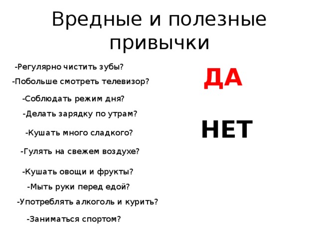 Вредные и полезные привычки -Регулярно чистить зубы?   ДА -Побольше смотреть телевизор? -Соблюдать режим дня? -Делать зарядку по утрам? НЕТ -Кушать много сладкого? -Гулять на свежем воздухе? -Кушать овощи и фрукты? -Мыть руки перед едой? -Употреблять алкоголь и курить? -Заниматься спортом? 