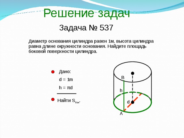 Решение задач Задача № 537 Диаметр основания цилиндра равен 1м, высота цилиндра равна длине окружности основания. Найдите площадь боковой поверхности цилиндра. Дано: d = 1m h = πd  В h Найти S бок . d А 