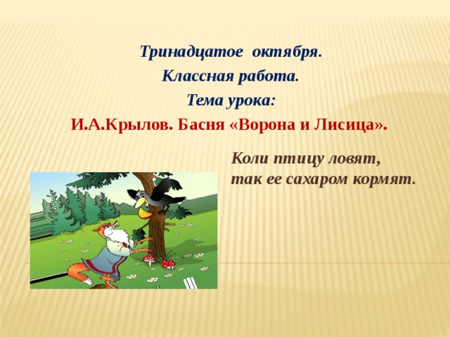 Тринадцатое октября. Классная работа. Тема урока: И.А.Крылов. Басня «Ворона и Лисица».     Коли птицу ловят, так ее сахаром кормят. 