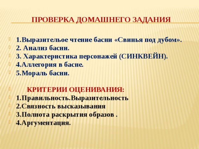 Проверка домашнего задания 1.Выразительое чтение басни «Свинья под дубом». 2. Анализ басни. 3. Характеристика персонажей (СИНКВЕЙН). 4.Аллегория в басне. 5.Мораль басни.   КРИТЕРИИ ОЦЕНИВАНИЯ: 1.Правильность.Выразительность 2.Связность высказывания 3.Полнота раскрытия образов . 4.Аргументация. 