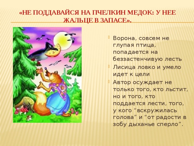 «Не поддавайся на пчелкин медок: у нее жальце в запасе». Ворона, совсем не глупая птица, попадается на беззастенчивую лесть Лисица ловко и умело идет к цели Автор осуждает не только того, кто льстит, но и того, кто поддается лести, того, у кого “вскружилась голова” и “от радости в зобу дыханье сперло”.  