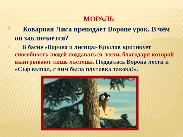  МОРАЛЬ  Коварная Лиса преподает Вороне урок. В чём он заключается?   В басне «Ворона и лисица» Крылов критикует способность людей поддаваться лести, благодаря которой выигрывают лишь льстецы. Поддалась Ворона лести и «Сыр выпал, с ним была плутовка такова!». 