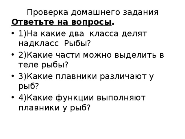 Проверка домашнего задания Ответьте на вопросы . 1)На какие два класса делят надкласс Рыбы? 2)Какие части можно выделить в теле рыбы? 3)Какие плавники различают у рыб? 4)Какие функции выполняют плавники у рыб? 