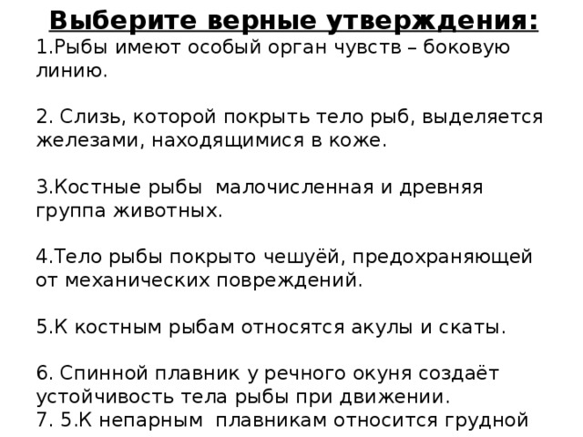 Выберите верные утверждения: 1.Рыбы имеют особый орган чувств – боковую линию. 2. Слизь, которой покрыть тело рыб, выделяется железами, находящимися в коже. 3.Костные рыбы малочисленная и древняя группа животных. 4.Тело рыбы покрыто чешуёй, предохраняющей от механических повреждений. 5.К костным рыбам относятся акулы и скаты. 6. Спинной плавник у речного окуня создаёт устойчивость тела рыбы при движении. 7. 5.К непарным плавникам относится грудной плавник. 