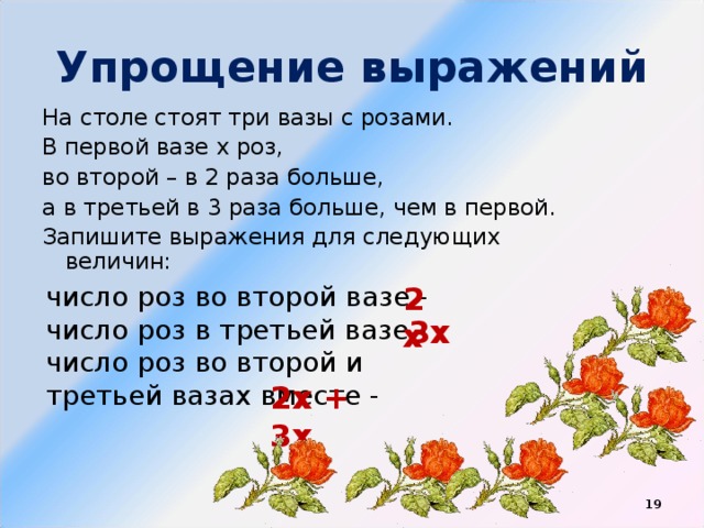 Упрощение выражений На столе стоят три вазы с розами. В первой вазе х роз, во второй – в 2 раза больше, а в третьей в 3 раза больше, чем в первой. Запишите выражения для следующих величин: число роз во второй вазе - число роз в третьей вазе - число роз во второй и третьей вазах вместе - 2х 3х 2х + 3х  