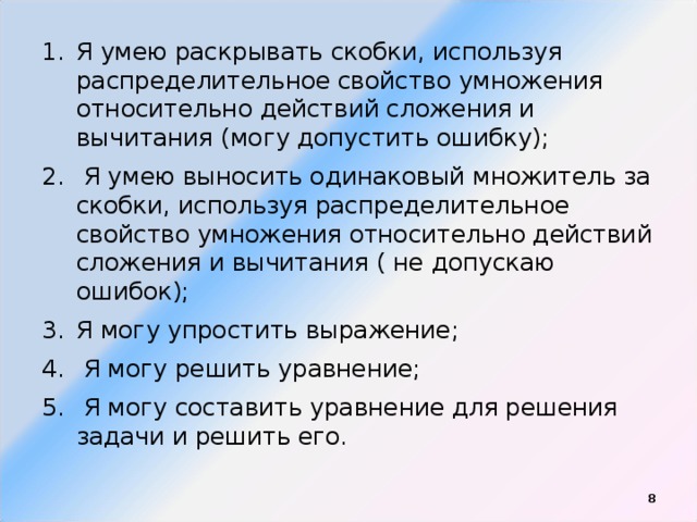 Я умею раскрывать скобки, используя распределительное свойство умножения относительно действий сложения и вычитания (могу допустить ошибку);  Я умею выносить одинаковый множитель за скобки, используя распределительное свойство умножения относительно действий сложения и вычитания ( не допускаю ошибок); Я могу упростить выражение;  Я могу решить уравнение;  Я могу составить уравнение для решения задачи и решить его.  