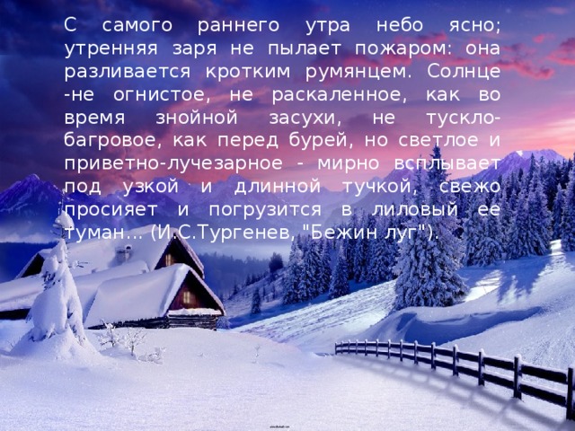 С самого раннего утра небо ясно; утренняя заря не пылает пожаром: она разливается кротким румянцем. Солнце -не огнистое, не раскаленное, как во время знойной засухи, не тускло-багровое, как перед бурей, но светлое и приветно-лучезарное - мирно всплывает под узкой и длинной тучкой, свежо просияет и погрузится в лиловый ее туман... (И.С.Тургенев, 