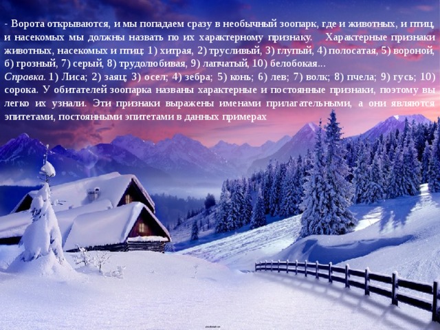 - Ворота открываются, и мы попадаем сразу в необычный зоопарк, где и животных, и птиц, и насекомых мы должны назвать по их характерному признаку. Характерные признаки животных, насекомых и птиц: 1) хитрая, 2) трусливый, 3) глупый, 4) полосатая, 5) вороной, б) грозный, 7) серый, 8) трудолюбивая, 9) лапчатый, 10) белобокая... Справка.  1) Лиса; 2) заяц; 3) осел; 4) зебра; 5) конь; 6) лев; 7) волк; 8) пчела; 9) гусь; 10) сорока. У обитателей зоопарка названы характерные и постоянные признаки, поэтому вы легко их узнали. Эти признаки выражены именами прилагательными, а они являются эпитетами, постоянными эпитетами в данных примерах 