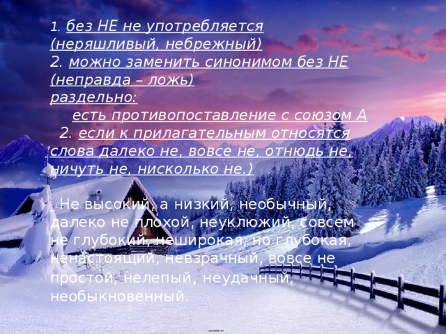 1.   без НЕ не употребляется (неряшливый, небрежный) 2.  можно заменить синонимом без НЕ (неправда – ложь) раздельно: есть противопоставление с союзом А  2.  если к прилагательным относятся слова далеко не, вовсе не, отнюдь не, ничуть не, нисколько не.)   Не высокий, а низкий, необычный, далеко не плохой, неуклюжий, совсем не глубокий, неширокая, но глубокая, ненастоящий, невзрачный, вовсе не простой, нелепый , неудачный, необыкновенный.    