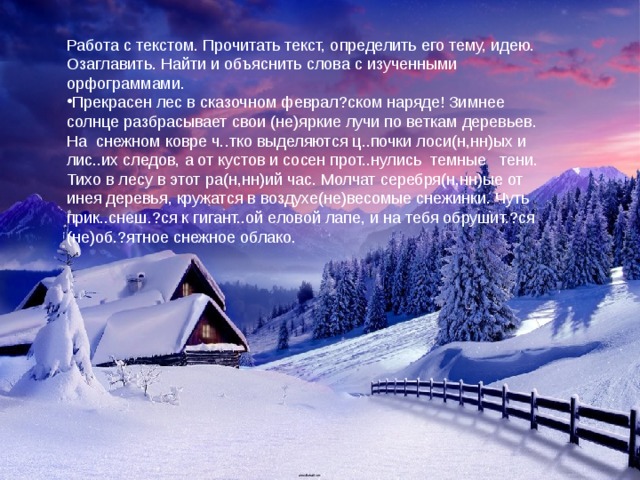 Работа с текстом. Прочитать текст, определить его тему, идею. Озаглавить. Найти и объяснить слова с изученными орфограммами. Прекрасен лес в сказочном феврал?ском наряде! Зимнее солнце разбрасывает свои (не)яркие лучи по веткам деревьев. На снежном ковре ч..тко выделяются ц..почки лоси(н,нн)ых и лис..их следов, а от кустов и сосен прот..нулись темные тени. Тихо в лесу в этот ра(н,нн)ий час. Молчат серебря(н,нн)ые от инея деревья, кружатся в воздухе(не)весомые снежинки. Чуть прик..снеш.?ся к гигант..ой еловой лапе, и на тебя обрушит.?ся (не)об.?ятное снежное облако. 