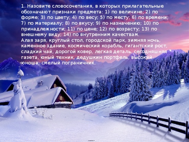 1. Назовите словосочетания, в которых прилагательные обозначают признаки предмета: 1) по величине; 2) по форме; 3) по цвету; 4) по весу; 5) по месту; 6) по времени; 7) по материалу; 8) по вкусу; 9) по назначению; 10) по принадлежности; 11) по цене; 12) по возрасту; 13) по внешнему виду; 14) по внутренним качествам. Алая заря, круглый стол, городской парк, зимняя ночь, каменное здание, космический корабль, гигантский рост, сладкий чай, дорогой ковер, легкая деталь, сегодняшняя газета, юный техник, дедушкин портфель, высокий юноша, смелый пограничник. 