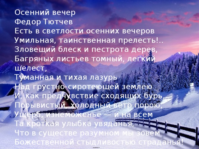 Осенний вечер Федор Тютчев Есть в светлости осенних вечеров  Умильная, таинственная прелесть!..  Зловещий блеск и пестрота дерев,  Багряных листьев томный, легкий шелест,  Туманная и тихая лазурь  Над грустно-сиротеющей землею  И, как предчувствие сходящих бурь,  Порывистый, холодный ветр порою,  Ущерб, изнеможенье — и на всем  Та кроткая улыбка увяданья,  Что в существе разумном мы зовем  Божественной стыдливостью страданья! 