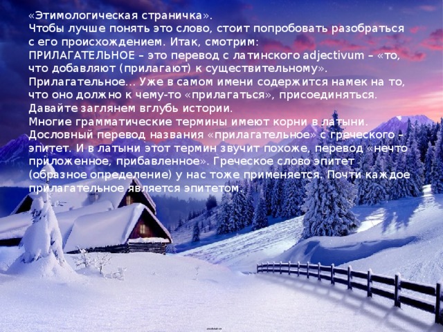 «Этимологическая страничка». Чтобы лучше понять это слово, стоит попробовать разобраться с его происхождением. Итак, смотрим: ПРИЛАГАТЕЛЬНОЕ – это перевод с латинского adjectivum – «то, что добавляют (прилагают) к существительному». Прилагательное… Уже в самом имени содержится намек на то, что оно должно к чему-то «прилагаться», присоединяться. Давайте заглянем вглубь истории. Многие грамматические термины имеют корни в латыни. Дословный перевод названия «прилагательное» с греческого – эпитет. И в латыни этот термин звучит похоже, перевод «нечто приложенное, прибавленное». Греческое слово эпитет (образное определение) у нас тоже применяется. Почти каждое прилагательное является эпитетом. 