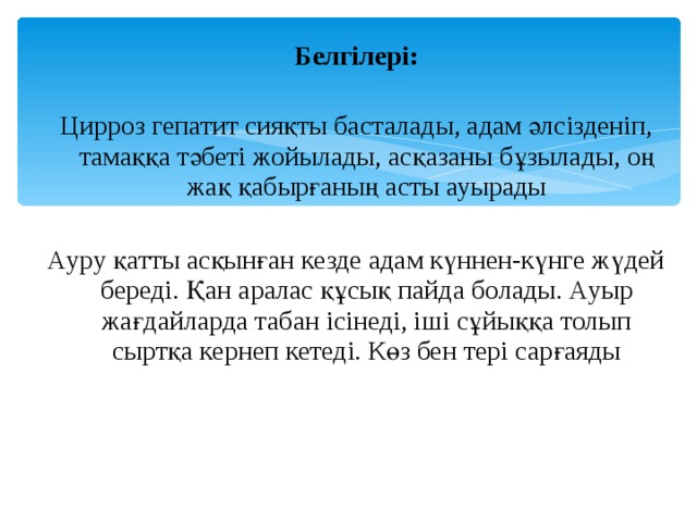 Белгілері: Цирроз гепатит сияқты басталады, адам әлсізденіп, тамаққа тәбеті жойылады, асқазаны бұзылады, оң жақ қабырғаның асты ауырады Ауру қатты асқынған кезде адам күннен-күнге жүдей береді. Қан аралас құсық пайда болады. Ауыр жағдайларда табан ісінеді, іші сұйыққа толып сыртқа кернеп кетеді. Көз бен тері сарғаяды 