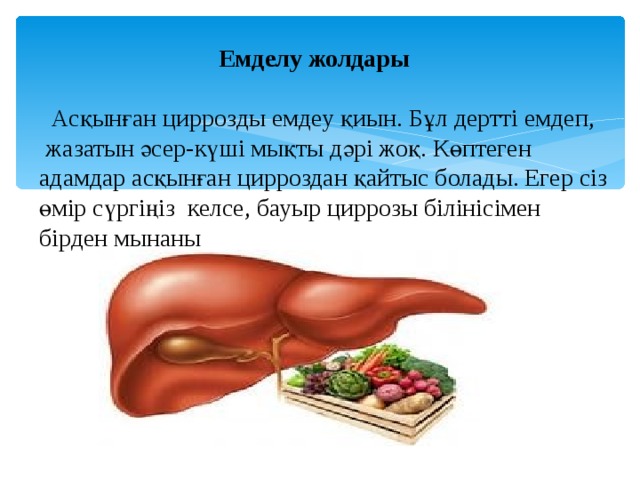  Емделу жолдары   Асқынған циррозды емдеу қиын. Бұл дертті емдеп, жазатын әсер-күші мықты дәрі жоқ. Көптеген адамдар асқынған цирроздан қайтыс болады. Егер сіз өмір сүргіңіз келсе, бауыр циррозы білінісімен бірден мынаны орындаңыз: Енді ешқашан ішімдік ішпеңіз. мықтап ескеріңіз. Мүмкіндігінше жақсы тамақ ішіңіз: көкөністер мен жеміс-жидектер, да болады. Бірақ протеинді тамақтармен: ет, жұмыртқа, балық, т. б. көп әуестенбеңіз, себебі бұлар ауру бауырдың жұмыс істеу қызметін қиындатады, тұзды тамақтан мүлдем аулақ болыңыз 