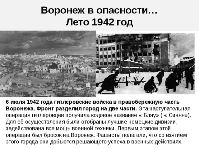 Воронеж в опасности…  Лето 1942 год 6 июля 1942 года гитлеровские войска в правобережную часть Воронежа. Фронт разделил город на две части. Эта наступательная операция гитлеровцев получила кодовое название « Бляу» ( « Синяя»). Для её осуществления были отобраны лучшие немецкие дивизии, задействована вся мощь военной техники. Первым этапом этой операции был бросок на Воронеж. Фашисты полагали, что со взятием этого города они добьются решающего успеха в военных действиях.