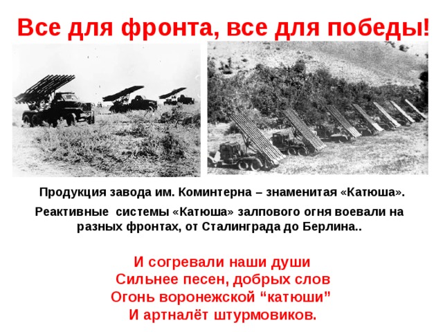 Все для фронта, все для победы!   .. (1941г.) Продукция завода им. Коминтерна – знаменитая «Катюша». Реактивные системы «Катюша» залпового огня воевали на разных фронтах, от Сталинграда до Берлина..   И согревали наши души   Сильнее песен, добрых слов Огонь воронежской “катюши”   И артналёт штурмовиков.
