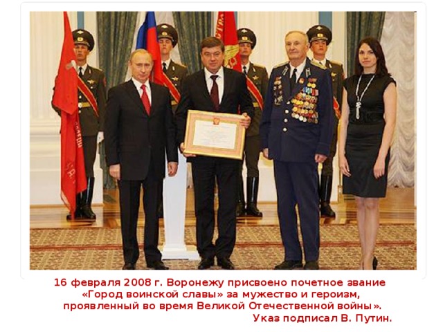 16 февраля 2008 г. Воронежу присвоено почетное звание «Город воинской славы» за мужество и героизм,  проявленный во время Великой Отечественной войны».  Указ подписал В. Путин.