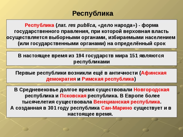  Республика Республика (лат.  res publica , «дело народа») - форма  государственного правления, при которой верховная власть осуществляется выборными органами, избираемыми населением (или государственными органами) на определённый срок В настоящее время из 194 государств мира 151 являются республиками Первые республики возникли ещё в античности ( Афинская демократия и Римская республика )  В Средневековье долгое время существовали Новгородская  республика и Псковская республика. В Европе более тысячелетия существовала Венецианская республика . А созданная в 301 году республика Сан-Марино существует и в настоящее время.  