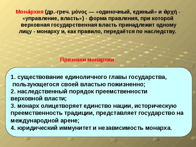 Мона́рхия (др.-греч. μόνος — «одиночный, единый» и ἀρχή - «управление, власть») - форма правления, при которой верховная государственная власть принадлежит одному лицу - монарху и, как правило, передаётся по наследству.  Признаки монархии 1. существование единоличного главы государства,  пользующегося своей властью пожизненно; 2. наследственный порядок преемственности верховной власти; 3. монарх олицетворяет единство нации, историческую преемственность традиции, представляет государство на международной арене;  4. юридический иммунитет и независимость монарха.  