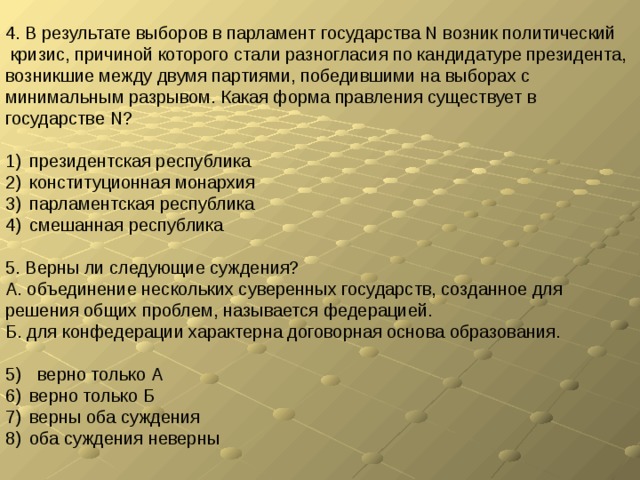 4. В результате выборов в парламент государства N возник политический  кризис, причиной которого стали разногласия по кандидатуре президента, возникшие между двумя партиями, победившими на выборах с минимальным разрывом. Какая форма правления существует в государстве N? президентская республика конституционная монархия парламентская республика смешанная республика 5. Верны ли следующие суждения? А. объединение нескольких суверенных государств, созданное для решения общих проблем, называется федерацией. Б. для конфедерации характерна договорная основа образования. верно только А верно только Б верны оба суждения оба суждения неверны 