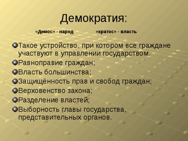 Демократия: «Демос» - народ «кратос» - власть Такое устройство, при котором все граждане участвуют в управлении государством. Равноправие граждан; Власть большинства; Защищённость прав и свобод граждан; Верховенство закона; Разделение властей; Выборность главы государства, представительных органов. 