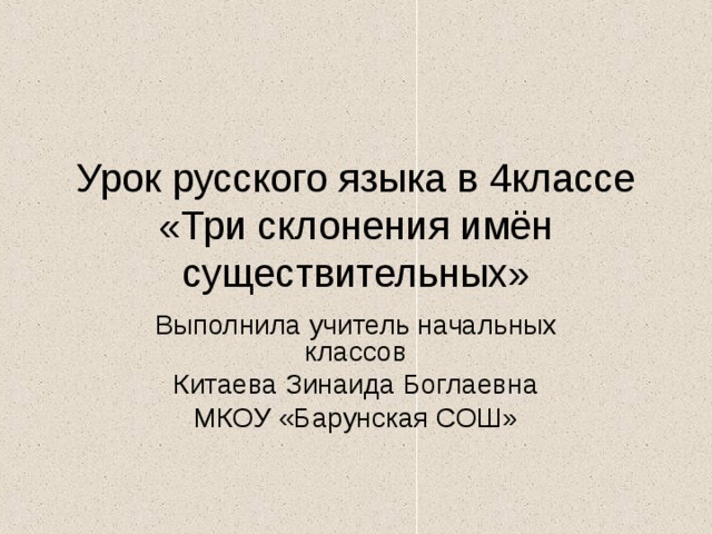 Урок русского языка в 4классе  «Три склонения имён существительных» Выполнила учитель начальных классов Китаева Зинаида Боглаевна МКОУ «Барунская СОШ» 