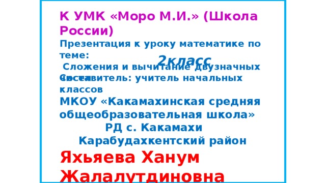 К УМК «Моро М.И.» (Школа России) Презентация к уроку математике по теме:  Сложения и вычитание двузначных чисел   2класс Составитель: учитель начальных классов  МКОУ «Какамахинская средняя общеобразовательная школа»  РД с. Какамахи  Карабудахкентский район  Яхьяева Ханум Жалалутдиновна   
