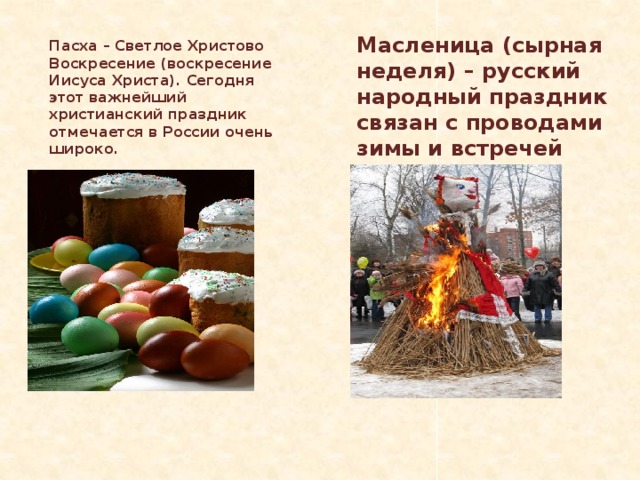 Масленица (сырная неделя) – русский народный праздник связан с проводами зимы и встречей весны. Пасха – Светлое Христово Воскресение (воскресение Иисуса Христа). Сегодня этот важнейший христианский праздник отмечается в России очень широко. 