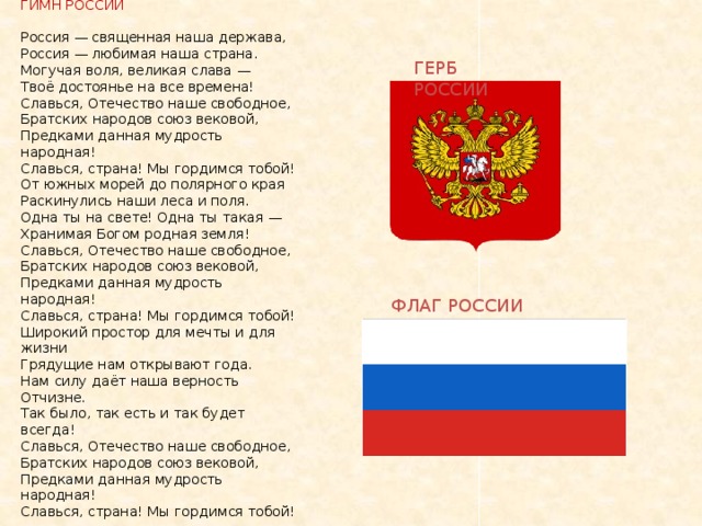  ГИМН РОССИИ   Россия — священная наша держава,  Россия — любимая наша страна.  Могучая воля, великая слава —  Твоё достоянье на все времена!  Славься, Отечество наше свободное,  Братских народов союз вековой,  Предками данная мудрость народная!  Славься, страна! Мы гордимся тобой!  От южных морей до полярного края  Раскинулись наши леса и поля.  Одна ты на свете! Одна ты такая —  Хранимая Богом родная земля!  Славься, Отечество наше свободное,  Братских народов союз вековой,  Предками данная мудрость народная!  Славься, страна! Мы гордимся тобой!  Широкий простор для мечты и для жизни  Грядущие нам открывают года.  Нам силу даёт наша верность Отчизне.  Так было, так есть и так будет всегда!  Славься, Отечество наше свободное,  Братских народов союз вековой,  Предками данная мудрость народная!  Славься, страна! Мы гордимся тобой!   ГЕРБ РОССИИ ФЛАГ РОССИИ 