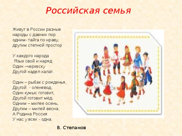 Российская семья Живут в России разные  народы с давних пор  одним- тайга по нраву,  другим степной простор   У каждого народа  Язык свой и наряд  Один –черкеску  Другой надел халат.   Один – рыбак с рожденья,  Другой - оленевод.  Один кумыс готовит,  Другой готовит мёд.  Одним – милее осень,  Другим – милей весна.  А Родина Россия  У нас у всех - одна.     В. Степанов 