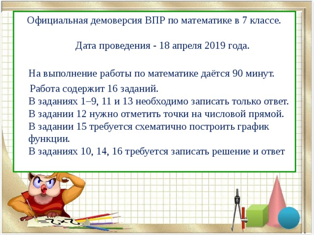  Официальная демоверсия ВПР по математике в 7 классе.   Дата проведения - 18 апреля 2019 года.  На выполнение работы по математике даётся 90 минут.  Работа содержит 16 заданий.  В заданиях 1–9, 11 и 13 необходимо записать только ответ.  В задании 12 нужно отметить точки на числовой прямой.  В задании 15 требуется схематично построить график функции.  В заданиях 10, 14, 16 требуется записать решение и ответ 