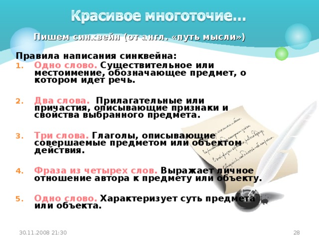 Пишем синквейн (от англ. «путь мысли»)  Правила написания синквейна: Одно слово. Существительное или местоимение, обозначающее предмет, о котором идет речь.  Два слова. Прилагательные или причастия, описывающие признаки и свойства выбранного предмета.  Три слова. Глаголы, описывающие совершаемые предметом или объектом действия.  Фраза из четырех слов. Выражает личное отношение автора к предмету или объекту.  Одно слово. Характеризует суть предмета или объекта.  30.11.2008 21:30 