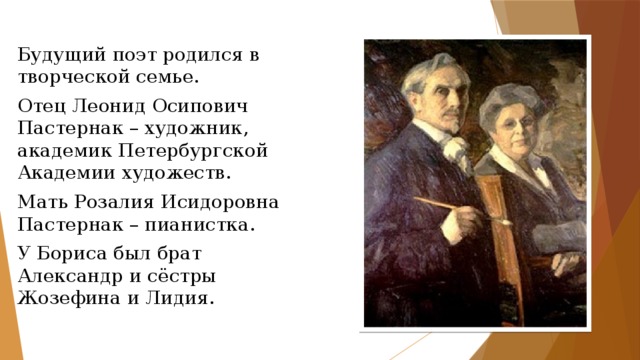 Будущий поэт родился в творческой семье. Отец Леонид Осипович Пастернак – художник, академик Петербургской Академии художеств. Мать Розалия Исидоровна Пастернак – пианистка. У Бориса был брат Александр и сёстры Жозефина и Лидия. 