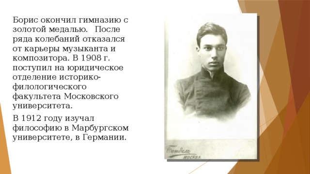Борис окончил гимназию с золотой медалью.  После ряда колебаний отказался от карьеры музыканта и композитора. В 1908 г. поступил на юридическое отделение историко-филологического факультета Московского университета. В 1912 году изучал философию в Марбургском университете, в Германии. 