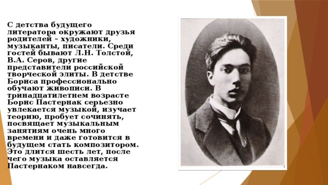 С детства будущего литератора окружают друзья родителей – художники, музыканты, писатели. Среди гостей бывают Л.Н. Толстой, В.А. Серов, другие представители российской творческой элиты. В детстве Бориса профессионально обучают живописи. В тринадцатилетнем возрасте Борис Пастернак серьезно увлекается музыкой, изучает теорию, пробует сочинять, посвящает музыкальным занятиям очень много времени и даже готовится в будущем стать композитором. Это длится шесть лет, после чего музыка оставляется Пастернаком навсегда. 
