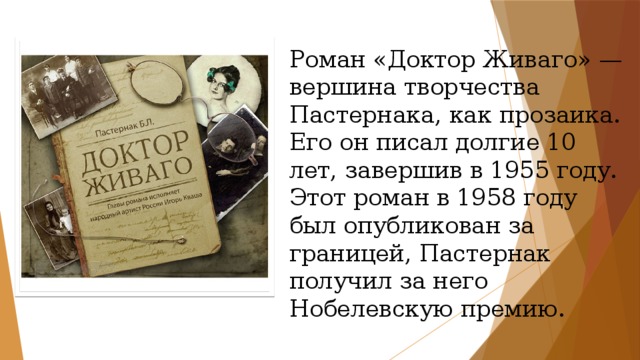 Роман «Доктор Живаго» — вершина творчества Пастернака, как прозаика. Его он писал долгие 10 лет, завершив в 1955 году. Этот роман в 1958 году был опубликован за границей, Пастернак получил за него Нобелевскую премию. 