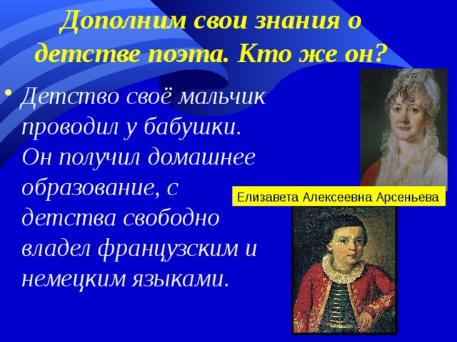 Дополним свои знания о детстве поэта. Кто же он? Детство своё мальчик проводил у бабушки. Он получил домашнее образование, с детства свободно владел французским и немецким языками. Елизавета Алексеевна Арсеньева  