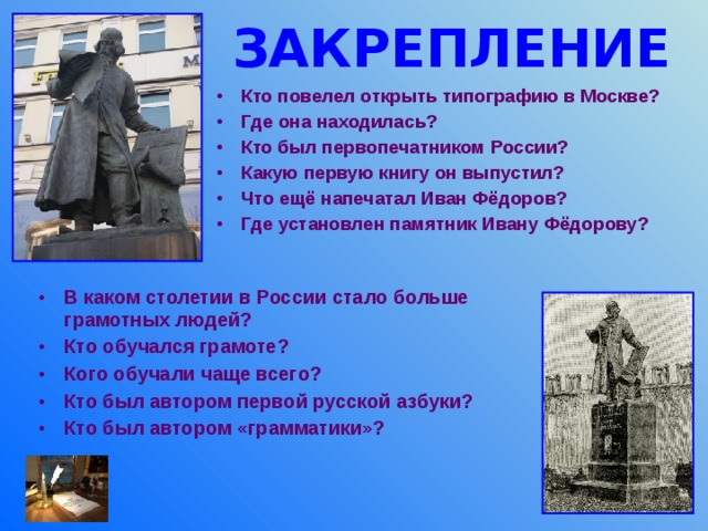 ЗАКРЕПЛЕНИЕ Кто повелел открыть типографию в Москве? Где она находилась? Кто был первопечатником России? Какую первую книгу он выпустил? Что ещё напечатал Иван Фёдоров? Где установлен памятник Ивану Фёдорову?  В каком столетии в России стало больше грамотных людей? Кто обучался грамоте? Кого обучали чаще всего? Кто был автором первой русской азбуки? Кто был автором «грамматики»? 
