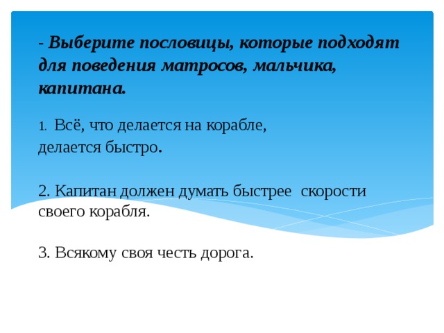 - Выберите пословицы, которые подходят для поведения матросов, мальчика, капитана.   1. Всё, что делается на корабле,  делается быстро .   2. Капитан должен думать быстрее скорости своего корабля.   3. Всякому своя честь дорога.     