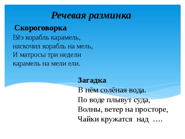 Речевая разминка Скороговорка Вёз корабль карамель,   наскочил корабль на мель,   И матросы три недели   карамель на мели ели.     Загадка   В нём солёная вода.  По воде плывут суда,  Волны, ветер на просторе,  Чайки кружатся над …. 
