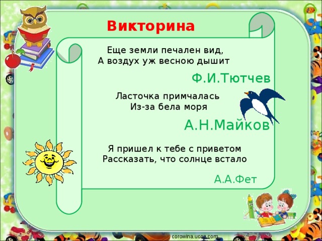 Викторина Еще земли печален вид,  А воздух уж весною дышит Ф.И.Тютчев Ласточка примчалась  Из-за бела моря А.Н.Майков Я пришел к тебе с приветом  Рассказать, что солнце встало А.А.Фет corowina.ucoz.com 