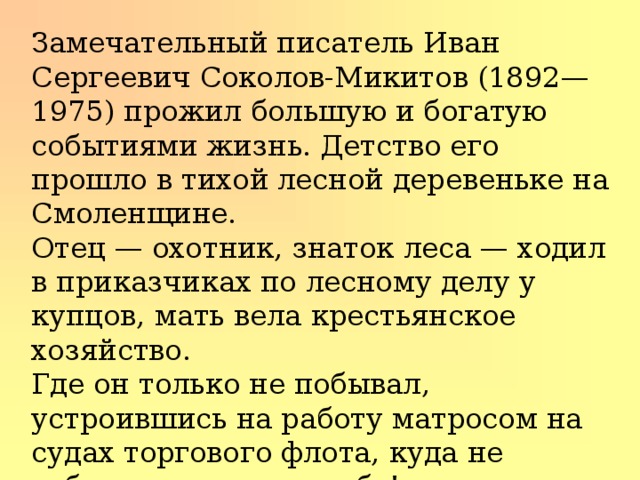 Замечательный писатель Иван Сергеевич Соколов-Микитов (1892—1975) про­жил большую и богатую событиями жизнь. Детство его прошло в тихой лесной деревеньке на Смоленщине. Отец — охотник, знаток леса — ходил в приказчиках по лесному делу у купцов, мать вела крестьянское хозяйство. Где он только не побывал, устроившись на работу матросом на судах торгового флота, куда не забрасывала его судьба! Вернулся домой, работал учителем в школе. 