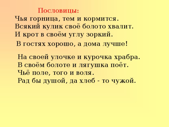  Пословицы:  Чья горница, тем и кормится. Всякий кулик своё болото хвалит. И крот в своём углу зоркий. В гостях хорошо, а дома лучше! На своей улочке и курочка храбра. В своём болоте и лягушка поёт. Чьё поле, того и воля. Рад бы душой, да хлеб - то чужой. 