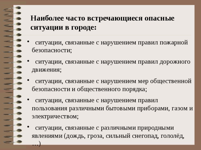 Наиболее часто встречающиеся опасные ситуации в городе:  ситуации, связанные с нарушением правил пожарной безопасности;  ситуации, связанные с нарушением правил дорожного движения;  ситуации, связанные с нарушением мер общественной безопасности и общественного порядка;  ситуации, связанные с нарушением правил пользования различными бытовыми приборами, газом и электричеством;  ситуации, связанные с различными природными явлениями (дождь, гроза, сильный снегопад, гололёд, …) 