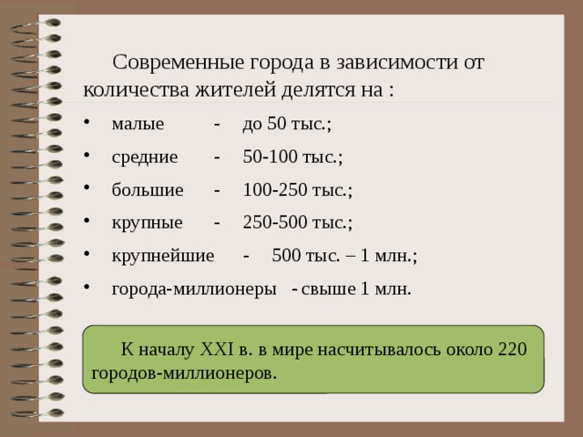  Современные города в зависимости от количества жителей делятся на :  малые   -  до 50 тыс.;  средние   -  50-100 тыс.;  большие   -  100-250 тыс.;  крупные   -  250-500 тыс.;  крупнейшие  -  500 тыс. – 1 млн.;  города-миллионеры -  свыше 1 млн.  К началу ХХI в. в мире насчитывалось около 220 городов-миллионеров. 